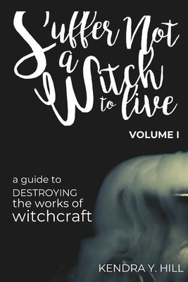 Suffer Not a Witch to Live: A Guide to Destroying the Works of Witchcraft by Hill, Kendra Y.