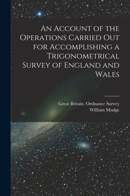 An Account of the Operations Carried Out for Accomplishing a Trigonometrical Survey of England and Wales by Great Britain Ordnance Survey