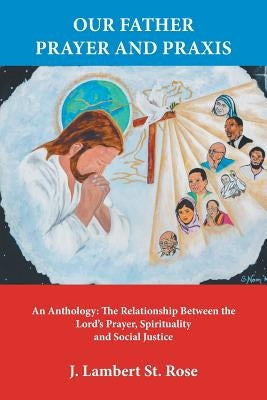 Our Father Prayer and Praxis: An Anthology: The Relationship Between the Lord's Prayer, Spirituality and Social Justice by J. Lambert St Rose