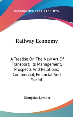 Railway Economy: A Treatise On The New Art Of Transport; Its Management, Prospects And Relations; Commercial, Financial And Social by Lardner, Dionysius