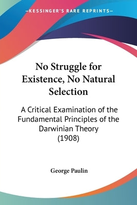 No Struggle for Existence, No Natural Selection: A Critical Examination of the Fundamental Principles of the Darwinian Theory (1908) by Paulin, George B.