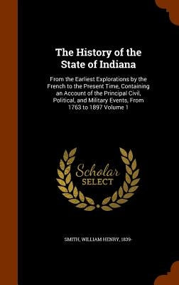 The History of the State of Indiana: From the Earliest Explorations by the French to the Present Time, Containing an Account of the Principal Civil, P by Smith, William Henry 1839-