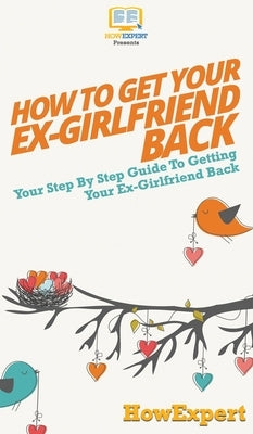 How to Get Your Ex-Girlfriend Back: Your Step By Step Guide to Getting Your Ex-Girlfriend Back by Howexpert