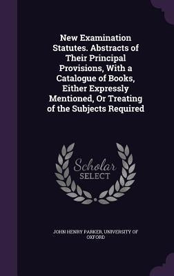 New Examination Statutes. Abstracts of Their Principal Provisions, With a Catalogue of Books, Either Expressly Mentioned, Or Treating of the Subjects by Parker, John Henry
