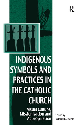 Indigenous Symbols and Practices in the Catholic Church: Visual Culture, Missionization and Appropriation by Martin, Kathleen J.