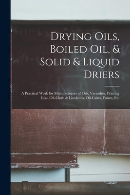 Drying Oils, Boiled Oil, & Solid & Liquid Driers: A Practical Work for Manufacturers of Oils, Varnishes, Printing Inks, Oil-Cloth & Linoleum, Oil-Cake by Anonymous