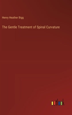 The Gentle Treatment of Spinal Curvature by Bigg, Henry Heather