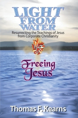 Light from Water Freeing Jesus: Resurrecting the teachings of Jesus from Corporate Christianity by Kearns, Thomas F.