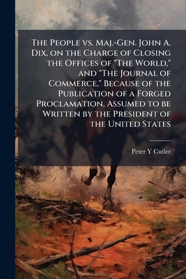 The People vs. Maj.-Gen. John A. Dix, on the Charge of Closing the Offices of "The World," and "The Journal of Commerce," Because of the Publication o by Cutler, Peter Y.