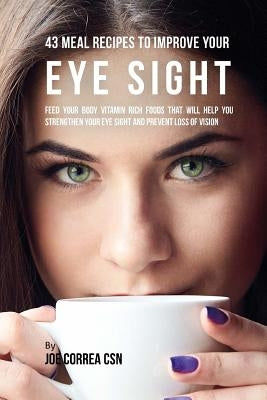 43 Meal Recipes to Improve Your Eye Sight: Feed Your Body Vitamin Rich Foods That Will Help You Strengthen Your Eye Sight and Prevent Loss of Vision by Correa Csn, Joe