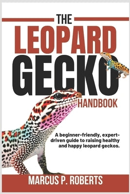 The Leopard Gecko Handbook: A Beginner Friendly, Expert Driven Guide to Raising Healthy, Happy Leopard Geckos. by P. Roberts, Marcus