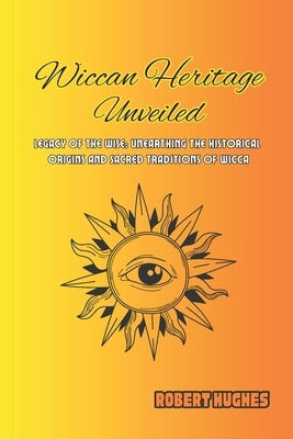 Wiccan Heritage Unveiled: Legacy of the Wise: Unearthing the Historical Origins and Sacred Traditions of Wicca by Hughes, Robert