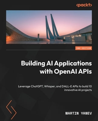 Building AI Applications with OpenAI APIs - Second Edition: Leverage ChatGPT, Whisper, and DALL-E APIs to build 10 innovative AI projects by Yanev, Martin