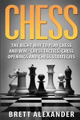 Chess: The Right Way to Play Chess and Win - Chess Tactics, Chess Openings and Chess Strategies by Alexander, Brett