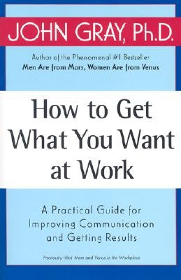 How to Get What You Want at Work: A Practical Guide for Improving Communication and Getting Results by Gray, John
