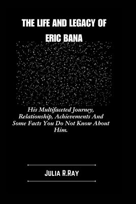 The Life And Legacy Of Eric Bana: His Multifaceted Journey, Relationship, Achievements And Some Facts You Do Not Know About Him. by Ray, Julia R.