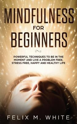 Mindfulness for Beginners: Powerful Techniques to Be In the Moment and Live a Problem Free, Stress Free, Happy and Healthy Life by White, Felix M.