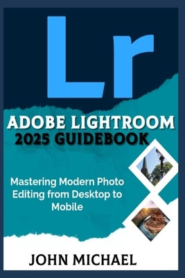 Adobe Lightroom 2025 Guidebook: Mastering Modern Photo Editing from Desktop to Mobile by Michael, John