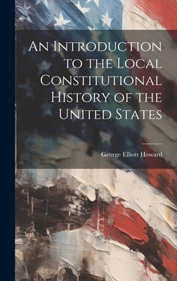 An Introduction to the Local Constitutional History of the United States [Electronic Resource] by Howard, George Elliott