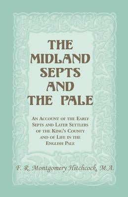 The Midland Septs and the Pale: An Account of the Early Septs and Later Settlers of the King's County and of Life in the English Pale: An Account of t by Hitchcock, F. R. Montgomery