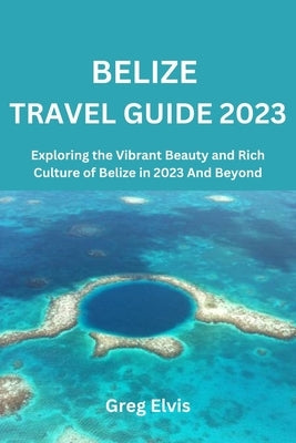 Belize Travel Guide 2023: Exploring the Vibrant Beauty and Rich Culture of Belize in 2023 And Beyond by Elvis, Greg