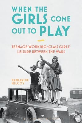 When the Girls Come Out to Play: Teenage Working-Class Girls' Leisure between the Wars by Milcoy, Katharine