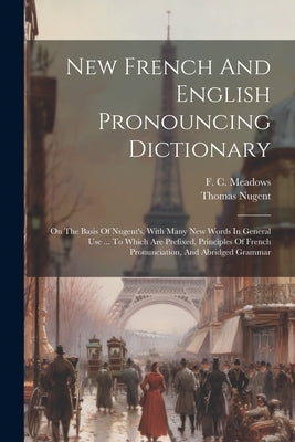 New French And English Pronouncing Dictionary: On The Basis Of Nugent's, With Many New Words In General Use ... To Which Are Prefixed, Principles Of F by Meadows, F. C.
