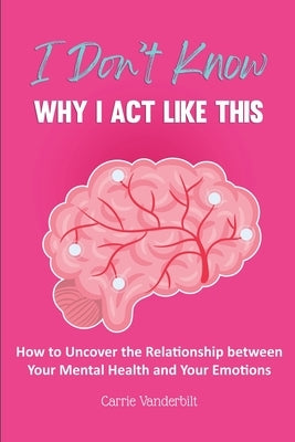 I Don't Know Why I Act Like This: How to Uncover the Relationship Between Your Mental Health and Your Emotions by Vanderbilt, Carrie
