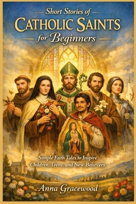 Short Stories of Catholic Saints for Beginners: Simple Faith Tales to Inspire Children, Teens, and New Believers by Gracewood, Anna