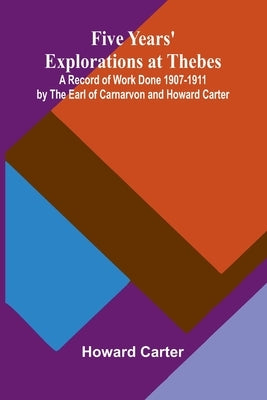 Five Years' Explorations at Thebes; A Record of Work Done 1907-1911 by The Earl of Carnarvon and Howard Carter by Carter, Howard