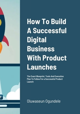 How To Build A Successful Digital Business With Product Launches: The Exact Blueprint, Tools And Execution Plan To Follow For a Successful Product Lau by Ogundele, Oluwaseun