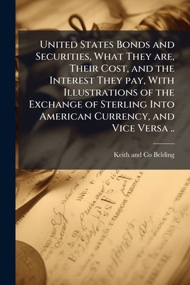 United States Bonds and Securities, What They are, Their Cost, and the Interest They pay, With Illustrations of the Exchange of Sterling Into American by Belding, Keith And Co