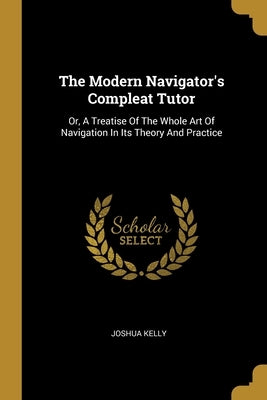 The Modern Navigator's Compleat Tutor: Or, A Treatise Of The Whole Art Of Navigation In Its Theory And Practice by Kelly, Joshua