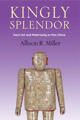 Kingly Splendor: Court Art and Materiality in Han China by Miller, Allison R.
