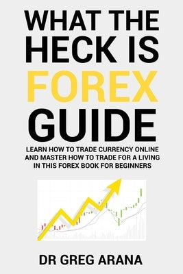 What The Heck Is Forex: Six Simple Steps To Profit Trading Currencies in The Foreign Exchange Market by Arana, Gregory