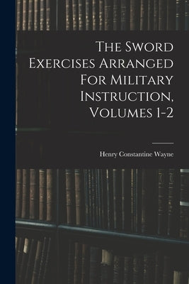 The Sword Exercises Arranged For Military Instruction, Volumes 1-2 by Wayne, Henry Constantine