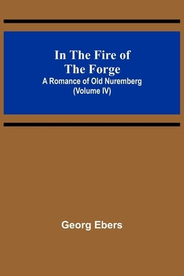 In The Fire Of The Forge; A Romance of Old Nuremberg (Volume IV) by Ebers, Georg