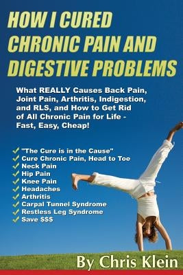 How I Cured Chronic Pain and Digestive Problems: What REALLY Causes Back Pain, Joint Pain, Arthritis, Indigestion and RLS, and How to Get Rid of All C by Klein, Chris