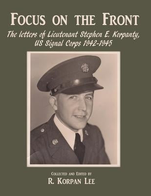Focus on the Front: The letters of Lieutenant Stephen E. Korpanty, US Signal Corps 1942-1945 by Korpan Lee, R.