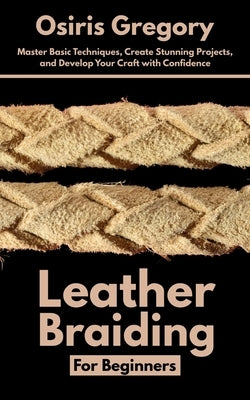 Leather Braiding For Beginners: Master Basic Techniques, Create Stunning Projects, and Develop Your Craft with Confidence by Gregory, Osiris