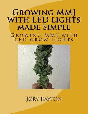 Growing MMJ with LED lights made simple: Growing MMJ with LED grow lights by Rayton, Jory G.