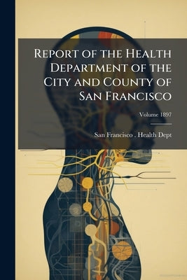 Report of the Health Department of the City and County of San Francisco; Volume 1897 by San Francisco (Calif ) Health Dept