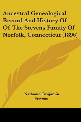Ancestral Genealogical Record And History Of Of The Stevens Family Of Norfolk, Connecticut (1896) by Stevens, Nathaniel Benjamin