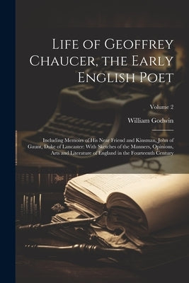 Life of Geoffrey Chaucer, the Early English Poet: Including Memoirs of His Near Friend and Kinsman, John of Gaunt, Duke of Lancaster: With Sketches of by Godwin, William