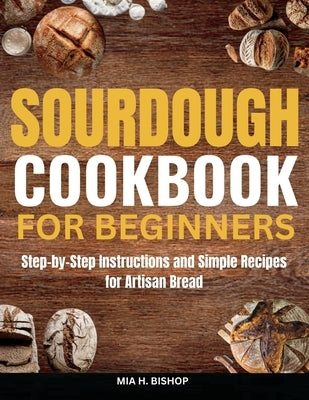 Sourdough Cookbook for Beginners: Step-by-Step Instructions and Simple Recipes for Artisan Bread by Bishop, Mia H.