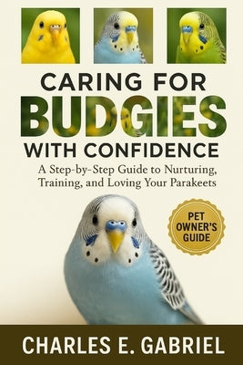 Caring for Budgies with Confidence: A Step-by-Step Guide to Nurturing, Training, and Loving Your Parakeets by E. Gabriel, Charles