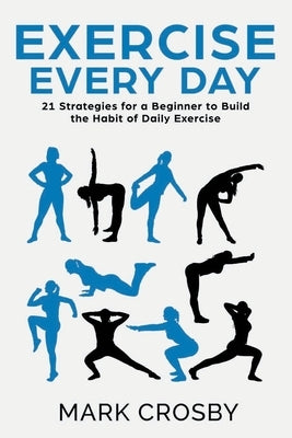 Exercise Every Day: 21 Strategies and Tactics for a Beginner to Build the Habit of Daily Exercise by Crosby, Mark