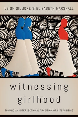 Witnessing Girlhood: Toward an Intersectional Tradition of Life Writing by Gilmore, Leigh