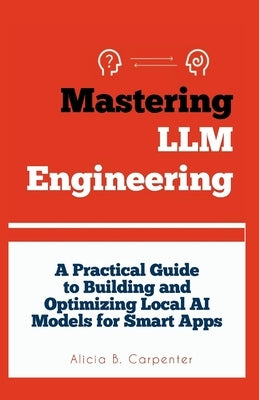 Mastering LLM Engineering: A Practical Guide to Building and Optimizing Local AI Models for Smart Apps by Carpenter, Alicia B.