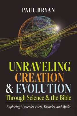 Unraveling Creation and Evolution Through Science and the Bible: Exploring Mysteries, Facts, Theories, and Myths by Bryan, Paul